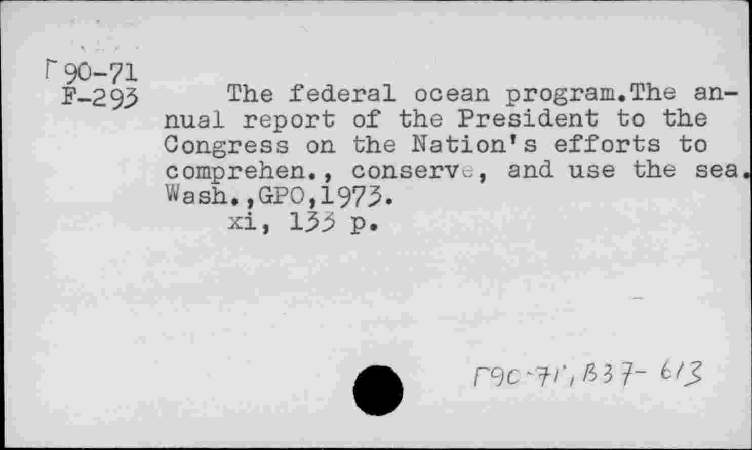 ﻿Г 90-71
F-293 The federal ocean program.The annual report of the President to the Congress on the Nation’s efforts to comprehen., conserve, and use the sea Wash.,GPO,1973.
xi, 133 p.
